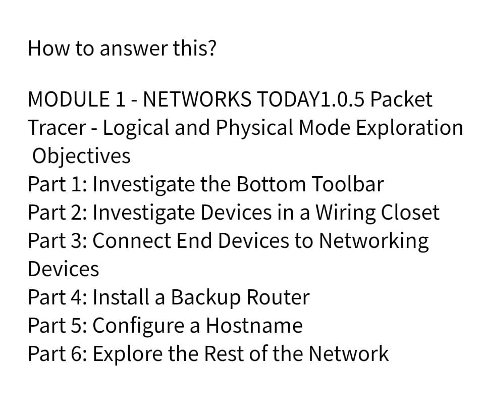 How to answer this?
MODULE 1 - NETWORKS TODAY1.0.5 Packet
Tracer - Logical and Physical Mode Exploration
Objectives
Part 1: Investigate the Bottom Toolbar
Part 2: Investigate Devices in a Wiring Closet
Part 3: Connect End Devices to Networking
Devices
Part 4: Install a Backup Router
Part 5: Configure a Hostname
Part 6: Explore the Rest of the Network
