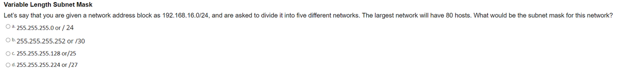 Variable Length Subnet Mask
Let's say that you are given a network address block as 192.168.16.0/24, and are asked to divide it into five different networks. The largest network will have 80 hosts. What would be the subnet mask for this network?
Oa. 255.255.255.0 or / 24
Ob. 255.255.255.252 or /30
OG 255.255.255.128 or/25
Od. 255.255.255.224 or /27
