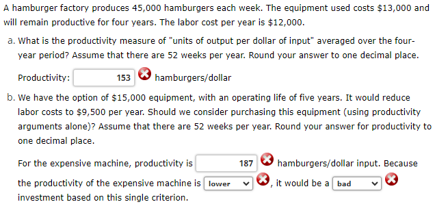 A hamburger factory produces 45,000 hamburgers each week. The equipment used costs $13,000 and
will remain productive for four years. The labor cost per year is $12,000.
a. What is the productivity measure of "units of output per dollar of input" averaged over the four-
year period? Assume that there are 52 weeks per year. Round your answer to one decimal place.
hamburgers/dollar
Productivity:
153
b. We have the option of $15,000 equipment, with an operating life of five years. It would reduce
labor costs to $9,500 per year. Should we consider purchasing this equipment (using productivity
arguments alone)? Assume that there are 52 weeks per year. Round your answer for productivity to
one decimal place.
For the expensive machine, productivity is
the productivity of the expensive machine is
investment based on this single criterion.
lower
187
hamburgers/dollar input. Because
it would be a bad