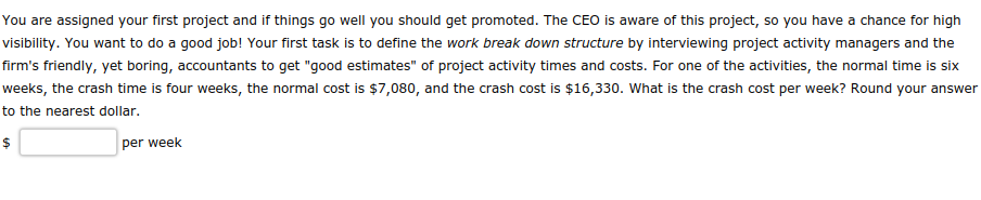 You are assigned your first project and if things go well you should get promoted. The CEO is aware of this project, so you have a chance for high
visibility. You want to do a good job! Your first task is to define the work break down structure by interviewing project activity managers and the
firm's friendly, yet boring, accountants to get "good estimates" of project activity times and costs. For one of the activities, the normal time is six
weeks, the crash time is four weeks, the normal cost is $7,080, and the crash cost is $16,330. What is the crash cost per week? Round your answer
to the nearest dollar.
$
per week