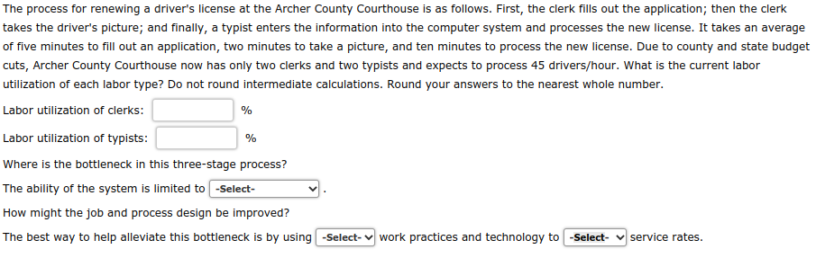 The process for renewing a driver's license at the Archer County Courthouse is as follows. First, the clerk fills out the application; then the clerk
takes the driver's picture; and finally, a typist enters the information into the computer system and processes the new license. It takes an average
of five minutes to fill out an application, two minutes to take a picture, and ten minutes to process the new license. Due to county and state budget
cuts, Archer County Courthouse now has only two clerks and two typists and expects to process 45 drivers/hour. What is the current labor
utilization of each labor type? Do not round intermediate calculations. Round your answers to the nearest whole number.
Labor utilization of clerks:
%
Labor utilization of typists:
Where is the bottleneck in this three-stage process?
The ability of the system is limited to -Select-
How might the job and process design be improved?
The best way to help alleviate this bottleneck is by using -Select- work practices and technology to -Select- service rates.
%