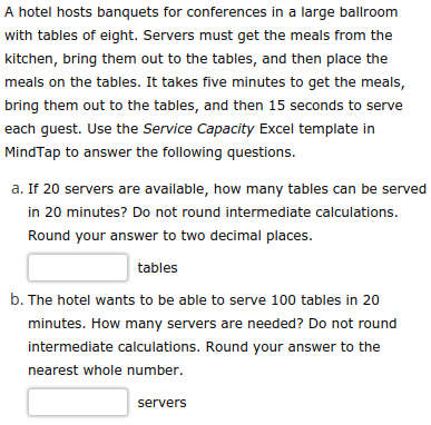 A hotel hosts banquets for conferences in a large ballroom
with tables of eight. Servers must get the meals from the
kitchen, bring them out to the tables, and then place the
meals on the tables. It takes five minutes to get the meals,
bring them out to the tables, and then 15 seconds to serve
each guest. Use the Service Capacity Excel template in
MindTap to answer the following questions.
a. If 20 servers are available, how many tables can be served
in 20 minutes? Do not round intermediate calculations.
Round your answer to two decimal places.
tables
b. The hotel wants to be able to serve 100 tables in 20
minutes. How many servers are needed? Do not round
intermediate calculations. Round your answer to the
nearest whole number.
servers