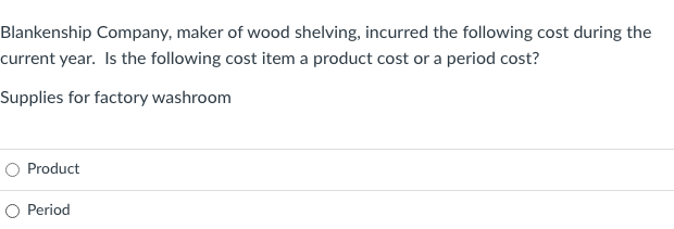 Blankenship Company, maker of wood shelving, incurred the following cost during the
current year. Is the following cost item a product cost or a period cost?
Supplies for factory washroom
O Product
O Period

