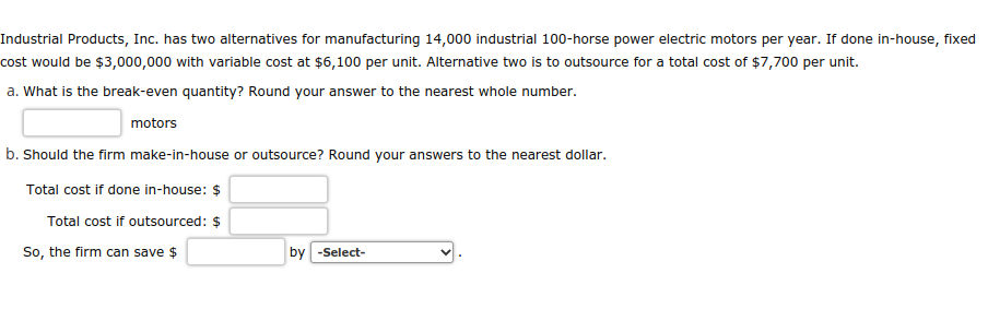Industrial Products, Inc. has two alternatives for manufacturing 14,000 industrial 100-horse power electric motors per year. If done in-house, fixed
cost would be $3,000,000 with variable cost at $6,100 per unit. Alternative two is to outsource for a total cost of $7,700 per unit.
a. What is the break-even quantity? Round your answer to the nearest whole number.
motors
b. Should the firm make-in-house or outsource? Round your answers to the nearest dollar.
Total cost if done in-house: $
Total cost if outsourced: $
So, the firm can save $
by -Select-