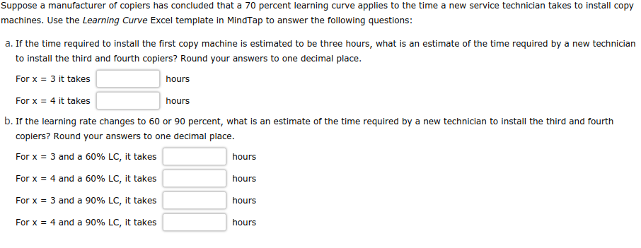Suppose a manufacturer of copiers has concluded that a 70 percent learning curve applies to the time a new service technician takes to install copy
machines. Use the Learning Curve Excel template in MindTap to answer the following questions:
a. If the time required to install the first copy machine is estimated to be three hours, what is an estimate of the time required by a new technician
to install the third and fourth copiers? Round your answers to one decimal place.
For x = 3 it takes
hours
For x = 4 it takes
hours
b. If the learning rate changes to 60 or 90 percent, what is an estimate of the time required by a new technician to install the third and fourth
copiers? Round your answers to one decimal place.
For x = 3 and a 60% LC, it takes
For x = 4 and a 60% LC, it takes
For x = 3 and a 90% LC, it takes
For x = 4 and a 90% LC, it takes
hours
hours
hours
hours