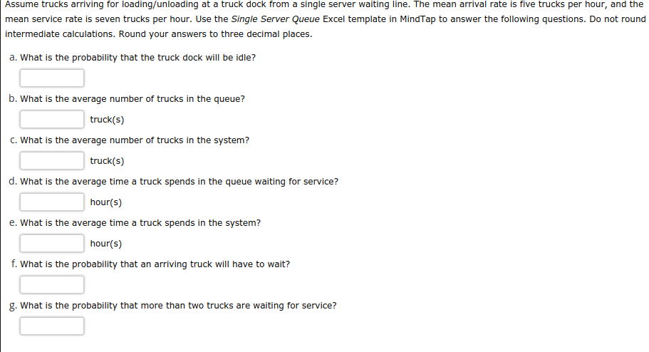 Assume trucks arriving for loading/unloading at a truck dock from a single server waiting line. The mean arrival rate is five trucks per hour, and the
mean service rate is seven trucks per hour. Use the Single Server Queue Excel template in MindTap to answer the following questions. Do not round
intermediate calculations. Round your answers to three decimal places.
a. What is the probability that the truck dock will be idle?
b. What is the average number of trucks in the queue?
truck(s)
c. What is the average number of trucks in the system?
truck(s)
d. What is the average time a truck spends in the queue waiting for service?
hour(s)
e. What is the average time a truck spends in the system?
hour(s)
f. What is the probability that an arriving truck will have to wait?
g. What is the probability that more than two trucks are waiting for service?