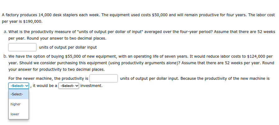 A factory produces 14,000 desk staplers each week. The equipment used costs $50,000 and will remain productive for four years. The labor cost
per year is $190,000.
a. What is the productivity measure of "units of output per dollar of input" averaged over the four-year period? Assume that there are 52 weeks
per year. Round your answer to two decimal places.
units of output per dollar input
b. We have the option of buying $55,000 of new equipment, with an operating life of seven years. It would reduce labor costs to $124,000 per
year. Should we consider purchasing this equipment (using productivity arguments alone)? Assume that there are 52 weeks per year. Round
your answer for productivity to two decimal places.
For the newer machine, the productivity is
-Select-, it would be a-Select- investment.
-Select-
higher
lower
units of output per dollar input. Because the productivity of the new machine is