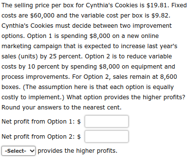 The selling price per box for Cynthia's Cookies is $19.81. Fixed
costs are $60,000 and the variable cost per box is $9.82.
Cynthia's Cookies must decide between two improvement
options. Option 1 is spending $8,000 on a new online
marketing campaign that is expected to increase last year's
sales (units) by 25 percent. Option 2 is to reduce variable
costs by 10 percent by spending $8,000 on equipment and
process improvements. For Option 2, sales remain at 8,600
boxes. (The assumption here is that each option is equally
costly to implement.) What option provides the higher profits?
Round your answers to the nearest cent.
Net profit from Option 1: $
Net profit from Option 2: $
-Select- ✓ provides the higher profits.