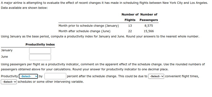 A major airline is attempting to evaluate the effect of recent changes it has made in scheduling flights between New York City and Los Angeles.
Data available are shown below:
Number of Number of
Flights Passengers
13
8,575
Month prior to schedule change (January)
Month after schedule change (June)
22
15,566
Using January as the base period, compute a productivity index for January and June. Round your answers to the nearest whole number.
Productivity index
January
June
Using passengers per flight as a productivity indicator, comment on the apparent effect of the schedule change. Use the rounded numbers of
passengers obtained above for your calculations. Round your answer for productivity indicator to one decimal place.
Productivity -Select- by
percent after the schedule change. This could be due to -Select- convenient flight times,
-Select- schedules or some other intervening variable.