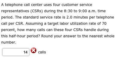 A telephone call center uses four customer service
representatives (CSRs) during the 8:30 to 9:00 a.m. time
period. The standard service rate is 2.0 minutes per telephone
call per CSR. Assuming a target labor utilization rate of 70
percent, how many calls can these four CSRS handle during
this half-hour period? Round your answer to the nearest whole
number.
14
calls