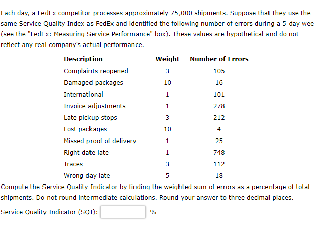 Each day, a FedEx competitor processes approximately 75,000 shipments. Suppose that they use the
same Service Quality Index as FedEx and identified the following number of errors during a 5-day wee
(see the "FedEx: Measuring Service Performance" box). These values are hypothetical and do not
reflect any real company's actual performance.
Description
Complaints reopened
Damaged packages
International
Weight Number of Errors
3
105
10
16
1
101
1
278
3
212
10
4
1
25
1
748
112
18
Invoice adjustments
Late pickup stops
Lost packages
Missed proof of delivery
Right date late
Traces
Wrong day late
Compute the Service Quality Indicator by finding the weighted sum of errors as a percentage of total
shipments. Do not round intermediate calculations. Round your answer to three decimal places.
Service Quality Indicator (SQI):
%
3
5