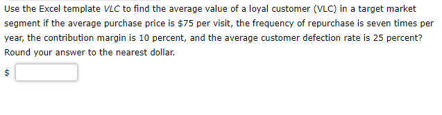 Use the Excel template VLC to find the average value of a loyal customer (VLC) in a target market
segment if the average purchase price is $75 per visit, the frequency of repurchase is seven times per
year, the contribution margin is 10 percent, and the average customer defection rate is 25 percent?
Round your answer to the nearest dollar.
$