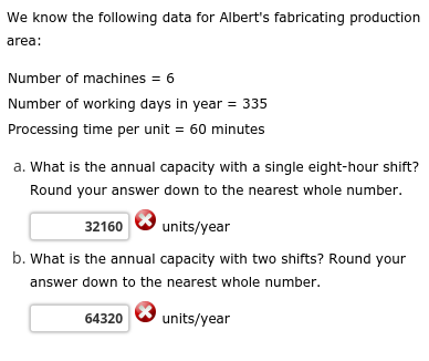 We know the following data for Albert's fabricating production
area:
Number of machines = 6
Number of working days in year = 335
Processing time per unit = 60 minutes
a. What is the annual capacity with a single eight-hour shift?
Round your answer down to the nearest whole number.
32160
units/year
b. What is the annual capacity with two shifts? Round your
answer down to the nearest whole number.
units/year
64320