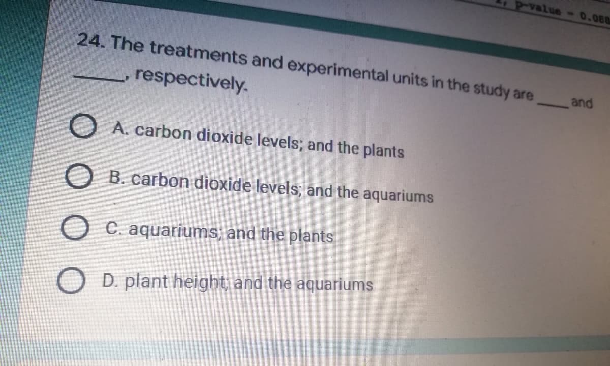 P-value - 0.088
and
24. The treatments and experimental units in the study are
respectively.
O A. carbon dioxide levels; and the plants
O B. carbon dioxide levels; and the aquariums
O C. aquariums; and the plants
O D. plant height; and the aquariums