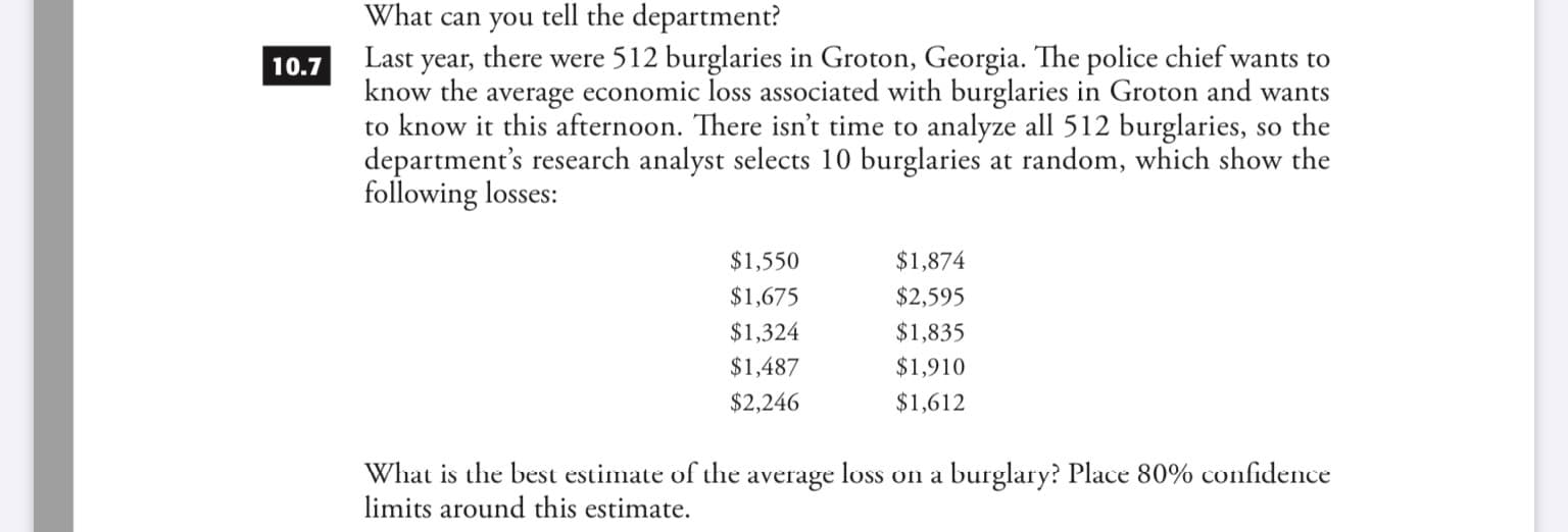 What can you tell the department?
there were 512 burglaries in Groton, Georgia. The police chief wants to
Last
year
know the average economic loss associated with burglaries in Groton and wants
to know it this afternoon. There isn't time to analyze all 512 burglaries, so the
department's research analyst selects 10 burglaries at random, which show the
following losses:
10.7
$1,550
$1,874
$1,675
$2,595
$1,324
$1,835
$1,487
$1,910
$2,246
$1,612
What is the best estimate of the average loss on a burglary? Place 80% confidence
limits around this estimate
