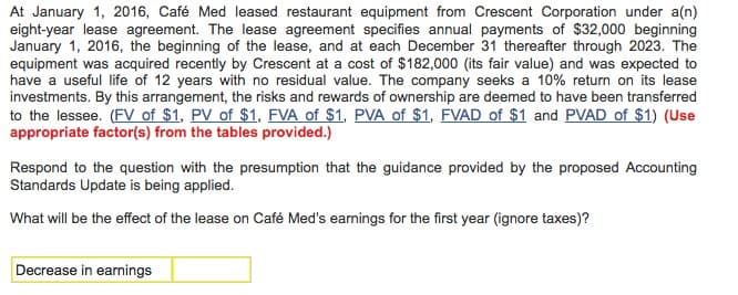 At January 1, 2016, Café Med leased restaurant equipment from Crescent Corporation under a(n)
eight-year lease agreement. The lease agreement specifies annual payments of $32,000 beginning
January 1, 2016, the beginning of the lease, and at each December 31 thereafter through 2023. The
equipment was acquired recently by Crescent at a cost of $182,000 (its fair value) and was expected to
have a useful life of 12 years with no residual value. The company seeks a 10% return on its lease
investments. By this arrangement, the risks and rewards of ownership are deemed to have been transferred
to the lessee. (FV of $1, PV of $1, FVA of $1, PVA of $1, FVAD of $1 and PVAD of $1) (Use
appropriate factor(s) from the tables provided.)
Respond to the question with the presumption that the guidance provided by the proposed Accounting
Standards Update is being applied.
What will be the effect of the lease on Café Med's earnings for the first year (ignore taxes)?
Decrease in earnings