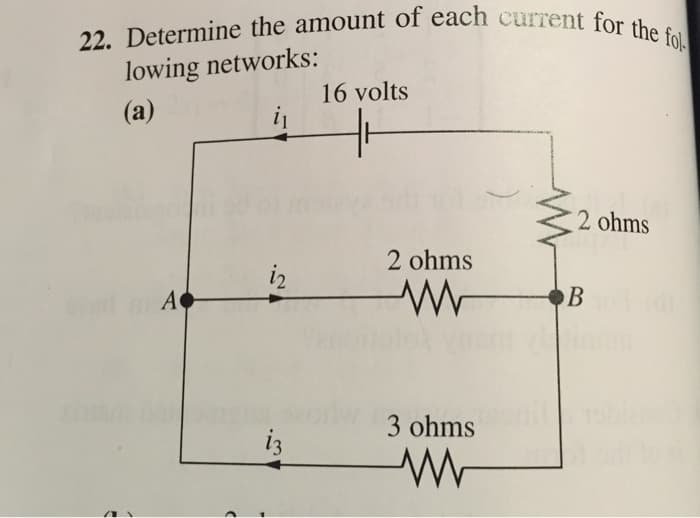 22. Determine the amount of each current for the fol
lowing networks:
(a)
i₁
"
A
>
i2
i3
16 volts
2 ohms
ww
3 ohms
ww
2 ohms
B