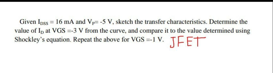 Given Ipss = 16 mA and Vp= -5 V, sketch the transfer characteristics. Determine the
value of Ip at VGS =-3 V from the curve, and compare it to the value determined using
Shockley's equation. Repeat the above for VGS =-1 V. TFET
