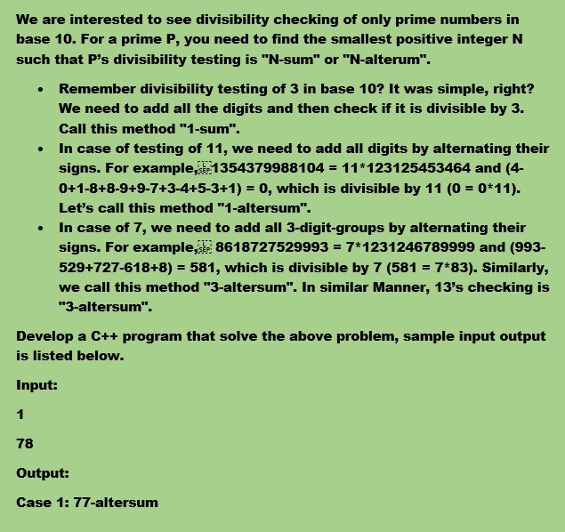 We are interested to see divisibility checking of only prime numbers in
base 10. For a prime P, you need to find the smallest positive integer N
such that P's divisibility testing is "N-sum" or "N-alterum".
Remember divisibility testing of 3 in base 10? It was simple, right?
We need to add all the digits and then check if it is divisible by 3.
Call this method "1-sum".
In case of testing of 11, we need to add all digits by alternating their
signs. For example,1354379988104 = 11*123125453464 and (4-
0+1-8+8-9+9-7+3-4+5-3+1) = 0, which is divisible by 11 (0 = 0*11).
Let's call this method "1-altersum".
In case of 7, we need to add all 3-digit-groups by alternating their
signs. For example, 8618727529993 = 7*1231246789999 and (993-
529+727-618+8) = 581, which is divisible by 7 (581 = 7*83). Similarly,
%3D
we call this method "3-altersum". In similar Manner, 13's checking is
"3-altersum".
Develop a C++ program that solve the above problem, sample input output
is listed below.
Input:
1
78
Output:
Case 1: 77-altersum
