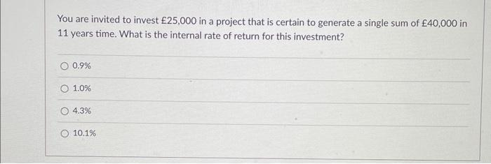 You are invited to invest £25,000 in a project that is certain to generate a single sum of £40,000 in
11 years time. What is the internal rate of return for this investment?
O 0.9%
O 1.0%
O 4.3%
O 10.1%