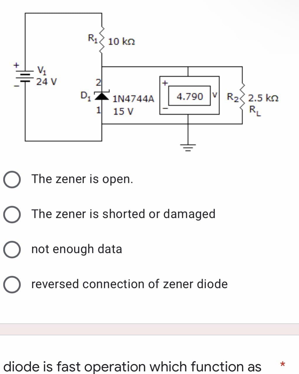 Hill
V₁
24 V
R12 10 ΚΩ
D₁
1N4744A
+
4.790 VR₂2.5 k
R₁
1 15 V
O The zener is open.
O The zener is shorted or damaged
O not enough data
O reversed connection of zener diode
*
diode is fast operation which function as