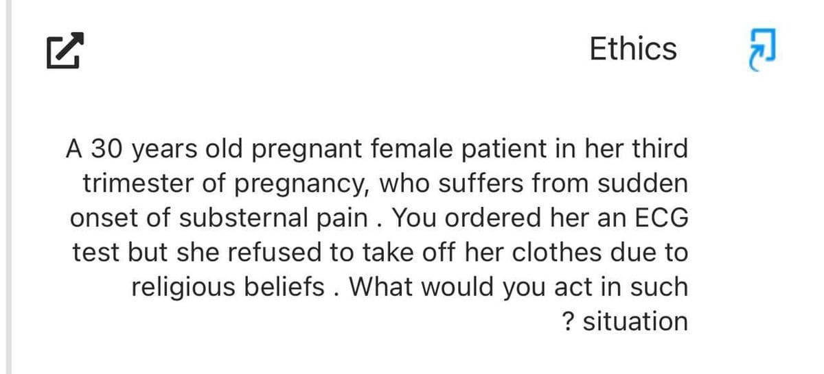 N
Ethics
A 30 years old pregnant female patient in her third
trimester of pregnancy, who suffers from sudden
onset of substernal pain. You ordered her an ECG
test but she refused to take off her clothes due to
religious beliefs. What would you act in such
? situation
CR