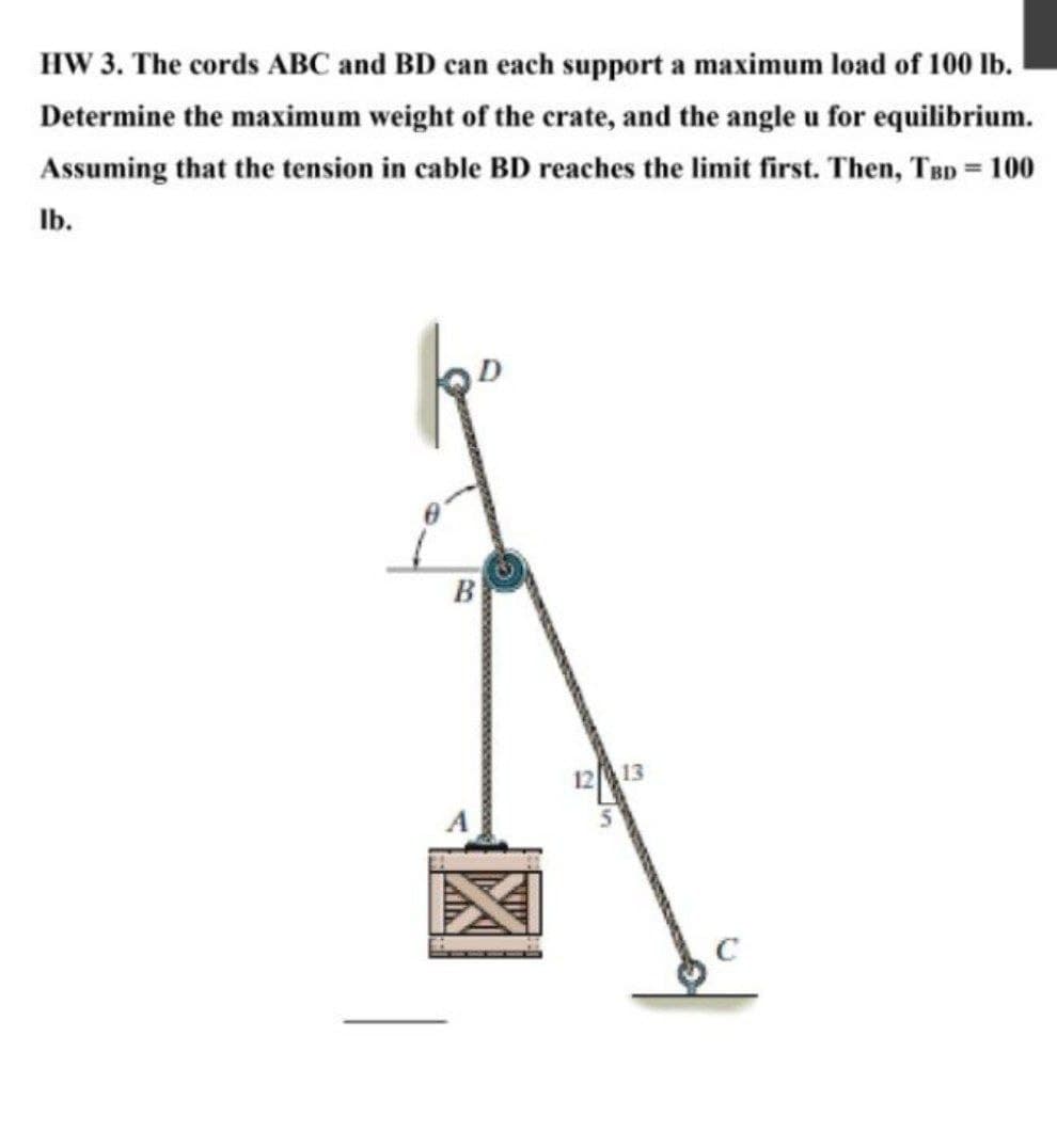 HW 3. The cords ABC and BD can each support a maximum load of 100 lb.
Determine the maximum weight of the crate, and the angle u for equilibrium.
Assuming that the tension in cable BD reaches the limit first. Then, TBD = 100
lb.
B
12 13
с