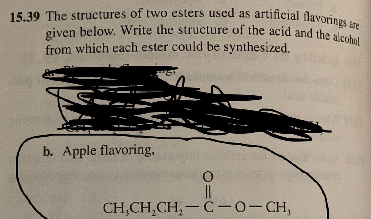 15.39 The structures of two esters used as artificial flavorings are
given below. Write the structure of the acid and the alcohol
from which each ester could be synthesized.
of
b. Apple flavoring,
18
O
||
CH,CH,CH,— C-O-CH,
VE