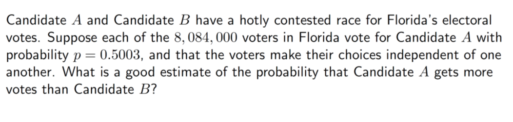 Candidate A and Candidate B have a hotly contested race for Florida's electoral
votes. Suppose each of the 8, 084, 000 voters in Florida vote for Candidate A with
probability p = 0.5003, and that the voters make their choices independent of one
another. What is a good estimate of the probability that Candidate A gets more
votes than Candidate B?