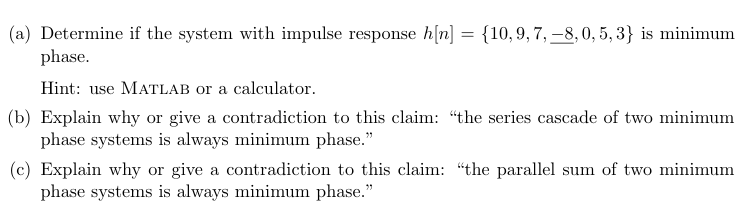 (a) Determine if the system with impulse response h[n] = {10, 9, 7, 8, 0, 5,3} is minimum
phase.
Hint: use MATLAB or a calculator.
(b) Explain why or give a contradiction to this claim: "the series cascade of two minimum
phase systems is always minimum phase."
(c) Explain why or give a contradiction to this claim: "the parallel sum of two minimum
phase systems is always minimum phase."