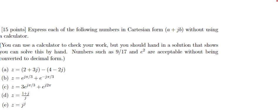 [15 points] Express each of the following numbers in Cartesian form (a + jb) without using
a calculator.
(You can use a calculator to check your work, but you should hand in a solution that shows
you can solve this by hand. Numbers such as 9/17 and e² are acceptable without being
converted to decimal form.)
(a) z = (2+3j) – (4 – 2j)
(b) z=ej/3 + e¯jπ/3
(c) z=3e³/3 +€³²π
(d)
(e) z = ji
z =
z = 1+j