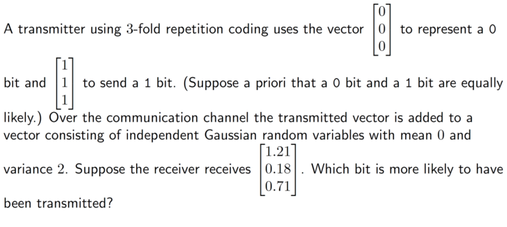 [0]
A transmitter using 3-fold repetition coding uses the vector to represent a 0
bit and
A
to send a 1 bit. (Suppose a priori that a 0 bit and a 1 bit are equally
likely.) Over the communication channel the transmitted vector is added to a
vector consisting of independent Gaussian random variables with mean 0 and
[1.21]
variance 2. Suppose the receiver receives
0.18
Which bit is more likely to have
0.71
been transmitted?