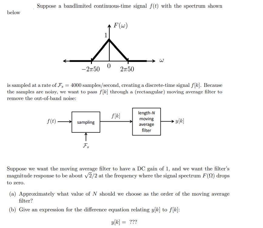 below
Suppose a bandlimited continuous-time signal f(t) with the spectrum shown
-2750
f(t).
sampling
1
Fs
0
is sampled at a rate of F, = 4000 samples/second, creating a discrete-time signal f[k]. Because
the samples are noisy, we want to pass f[k] through a (rectangular) moving average filter to
remove the out-of-band noise:
F(w)
2750
f[k]
length-N
moving
average
filter
y[k]
Suppose we want the moving average filter to have a DC gain of 1, and we want the filter's
magnitude response to be about √2/2 at the frequency where the signal spectrum F(N) drops
to zero.
(a) Approximately what value of N should we choose as the order of the moving average
filter?
(b) Give an expression for the difference equation relating y[k] to f[k]:
y[k] = ???