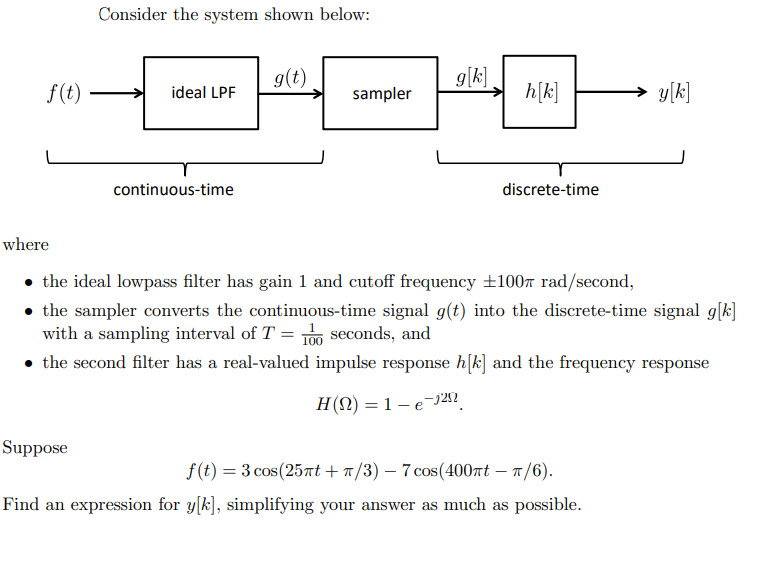 f(t)
where
Consider the system shown below:
Suppose
ideal LPF
continuous-time
g(t)
sampler
g[k]
h[k]
discrete-time
the ideal lowpass filter has gain 1 and cutoff frequency ±100 rad/second,
the sampler converts the continuous-time signal g(t) into the discrete-time signal g[k]
with a sampling interval of T = 10 seconds, and
• the second filter has a real-valued impulse response h[k] and the frequency response
H(N) = 1e-1252
y[k]
f(t) = 3 cos (25πt + π/3) - 7 cos(400πt - π/6).
Find an expression for y[k], simplifying your answer as much as possible.