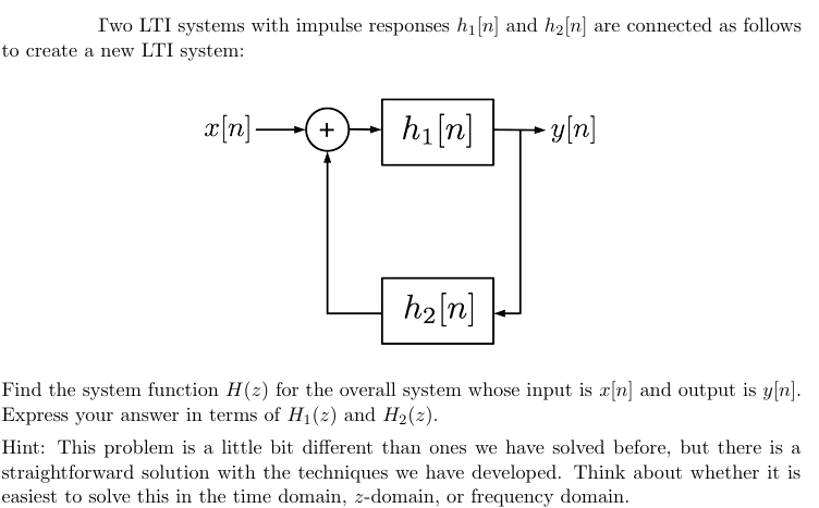 Two LTI systems with impulse responses h₁ [n] and he[n] are connected as follows
to create a new LTI system:
x[n]-
+
h₁ [n]
►y[n]
h₂ [n]
Find the system function H(2) for the overall system whose input is x[n] and output is y[n].
Express your answer in terms of H₁ (2) and H₂(2).
Hint: This problem is a little bit different than ones we have solved before, but there is a
straightforward solution with the techniques we have developed. Think about whether it is
easiest to solve this in the time domain, z-domain, or frequency domain.
