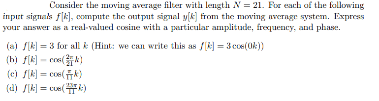 Consider the moving average filter with length N = 21. For each of the following
input signals f[k], compute the output signal y[k] from the moving average system. Express
your answer as a real-valued cosine with a particular amplitude, frequency, and phase.
(a) f[k] = 3 for all k (Hint: we can write this as f[k] = 3 cos(0k))
(b) f[k] = cos(k)
(c) f[k] = cos(k)
(d) f[k] = cos(2 k)