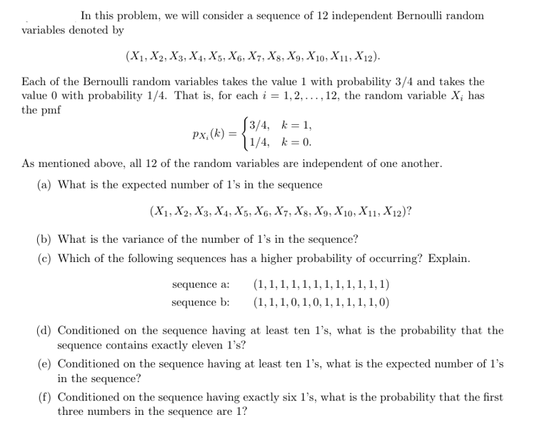 In this problem, we will consider a sequence of 12 independent Bernoulli random
variables denoted by
(X1, X2, X3, X4, X5, X6, X7, X8, X9, X10, X11 X12).
Each of the Bernoulli random variables takes the value 1 with probability 3/4 and takes the
value 0 with probability 1/4. That is, for each i = 1,2,..., 12, the random variable X, has
the pmf
px, (k) =
[3/4, k=1,
1/4, k=0.
As mentioned above, all 12 of the random variables are independent of one another.
(a) What is the expected number of 1's in the sequence
(X1, X2, X3, X4, X5, X6, X7, X8, X9, X10, X11, X12)?
(b) What is the variance of the number of 1's in the sequence?
(c) Which of the following sequences has a higher probability of occurring? Explain.
sequence a:
sequence b:
(1, 1, 1, 1, 1, 1, 1, 1, 1, 1, 1, 1)
(1, 1, 1, 0, 1, 0, 1, 1, 1, 1, 1,0)
(d) Conditioned on the sequence having at least ten 1's, what is the probability that the
sequence contains exactly eleven 1's?
(e) Conditioned on the sequence having at least ten 1's, what is the expected number of 1's
in the sequence?
(f) Conditioned on the sequence having exactly six 1's, what is the probability that the first
three numbers in the sequence are 1?