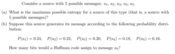 Consider a source with 5 possible messages: a1, a2, a3, a4, a5.
(a) What is the maximum possible entropy for a source of this type (that is, a source with
5 possible messages)?
(b) Suppose this source generates its message according to the following probability distri-
bution:
P(a)= 0.24, P(a2) = 0.22, P(a3) = 0.20, P(as) = 0.18, P(as) = 0.16.
How many bits would a Huffman code assign to message a3?