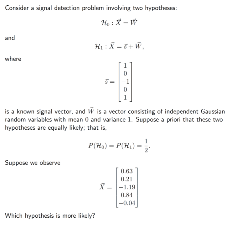 Consider a signal detection problem involving two hypotheses:
Ho : X = W
and
where
H₁ : X = 8 + W,
Suppose we observe
is a known signal vector, and Ŵ is a vector consisting of independent Gaussian
random variables with mean 0 and variance 1. Suppose a priori that these two
hypotheses are equally likely; that is,
P(Ho) = P(H₁) =
1
0
S = -1
0
1
Which hypothesis is more likely?
0.63
0.21
X = -1.19
0.84
-0.04