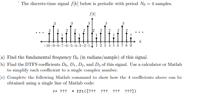 ¹The discrete-time signal f[k] below is periodic with period No = 4 samples.
f[k]
3
3
3
3
2
2
hiluili
-10-9-8-7-6-5-4-3-2-1 1 2 3 4 5 6 7 8 9
k
(a) Find the fundamental frequency No (in radians/sample) of this signal.
(b) Find the DTFS coefficients Do, D₁, D2, and D3 of this signal. Use a calculator or Matlab
to simplify each coefficient to a single complex number.
(c) Complete the following Matlab command to show how the 4 coefficients above can be
obtained using a single line of Matlab code:
>> ??? * fft([??? ??? ??? ???])