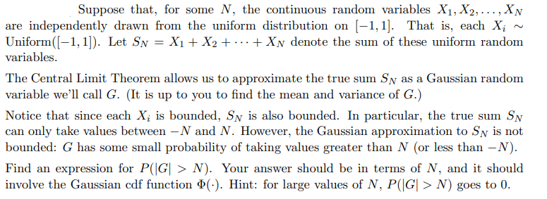 Suppose that, for some N, the continuous random variables X₁, X2,..., XN
are independently drawn from the uniform distribution on [1,1]. That is, each X₂
Uniform ([-1,1]). Let SN = X₁ + X₂ + ... + XN denote the sum of these uniform random
variables.
The Central Limit Theorem allows us to approximate the true sum SN as a Gaussian random
variable we'll call G. (It is up to you to find the mean and variance of G.)
Notice that since each X, is bounded, Sy is also bounded. In particular, the true sum SN
can only take values between -N and N. However, the Gaussian approximation to Sy is not
bounded: G has some small probability of taking values greater than N (or less than -N).
Find an expression for P(|G| > N). Your answer should be in terms of N, and it should
involve the Gaussian cdf function Þ(.). Hint: for large values of N, P(|G| > N) goes to 0.