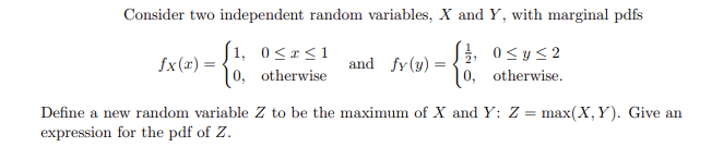 Consider two independent random variables, X and Y, with marginal pdfs
[1, 0 ≤x≤1
fx(x) =
and fy (y):
=
10, otherwise
0≤ y ≤2
0, otherwise.
Define a new random variable Z to be the maximum of X and Y: Z = max(X, Y). Give an
expression for the pdf of Z.