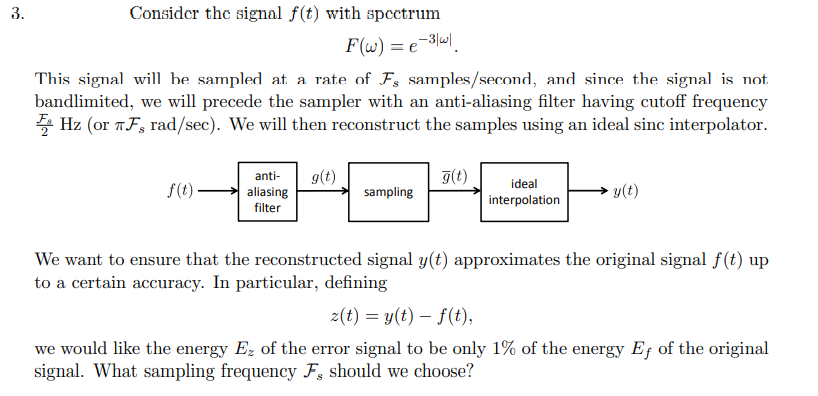 3.
Consider the signal f(t) with spectrum
F(w) = e =³|w|.
This signal will be sampled at a rate of Fs samples/second, and since the signal is not
bandlimited, we will precede the sampler with an anti-aliasing filter having cutoff frequency
Hz (or TF, rad/sec). We will then reconstruct the samples using an ideal sinc interpolator.
f(t).
anti- g(t)
aliasing
filter
sampling
g(t)
ideal
interpolation
y(t)
We want to ensure that the reconstructed signal y(t) approximates the original signal f(t) up
to a certain accuracy. In particular, defining
z(t) = y(t) = f(t),
we would like the energy Ez of the error signal to be only 1% of the energy Ef of the original
signal. What sampling frequency F, should we choose?