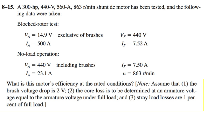 8-15. A 300-hp, 440-V, 560-A, 863 r/min shunt dc motor has been tested, and the follow-
ing data were taken:
Blocked-rotor test:
VA 14.9 V exclusive of brushes
IA = 500 A
No-load operation:
V₁ = 440 V including brushes
IA = 23.1 A
VF = 440 V
IF = 7.52 A
IF = 7.50 A
n = 863 r/min
What is this motor's efficiency at the rated conditions? [Note: Assume that (1) the
brush voltage drop is 2 V; (2) the core loss is to be determined at an armature volt-
age equal to the armature voltage under full load; and (3) stray load losses are 1 per-
cent of full load.]