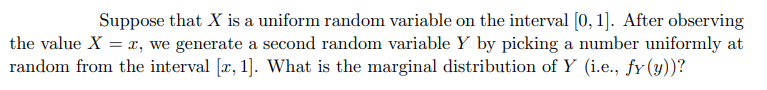 Suppose that X is a uniform random variable on the interval [0, 1]. After observing
the value X = x, we generate a second random variable Y by picking a number uniformly at
random from the interval [x, 1]. What is the marginal distribution of Y (i.e., fy (y))?