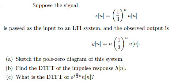 Suppose the signal
x[n] = (3) *u[n]
is passed as the input to an LTI system, and the observed output is
y[n] = n (3) Ku[n].
(a) Sketch the pole-zero diagram of this system.
(b) Find the DTFT of the impulse response h[n].
(c) What is the DTFT of e¹¹h[n]?