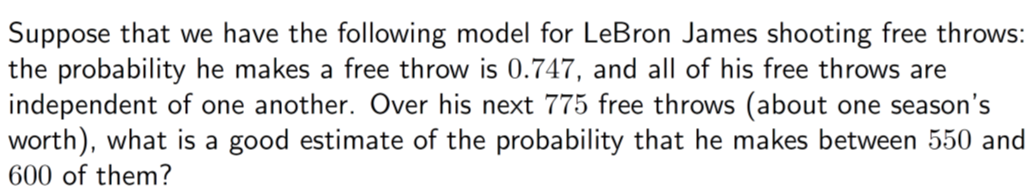 Suppose that we have the following model for LeBron James shooting free throws:
the probability he makes a free throw is 0.747, and all of his free throws are
independent of one another. Over his next 775 free throws (about one season's
worth), what is a good estimate of the probability that he makes between 550 and
600 of them?