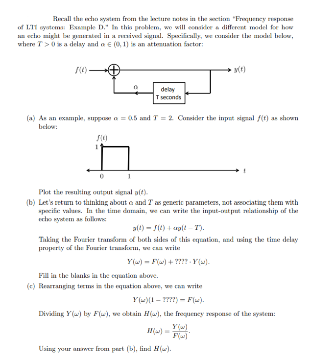 Recall the echo system from the lecture notes in the section "Frequency response
of LTI systems: Example D." In this problem, we will consider a different model for how
an echo might be generated in a received signal. Specifically, we consider the model below,
where T> 0 is a delay and a € (0, 1) is an attenuation factor:
f(t).
0
α
1
delay
T seconds
(a) As an example, suppose a = 0.5 and T = 2. Consider the input signal f(t) as shown
below:
f(t)
y(t)
Plot the resulting output signal y(t).
(b) Let's return to thinking about a and T as generic parameters, not associating them with
specific values. In the time domain, we can write the input-output relationship of the
echo system as follows:
t
y(t) = f(t) + ay(t-T).
Taking the Fourier transform of both sides of this equation, and using the time delay
property of the Fourier transform, we can write
Y(w) = F(w) + ???? .Y (w).
H(w) =
Using your answer from part (b), find H(w).
Fill in the blanks in the equation above.
(c) Rearranging terms in the equation above, we can write
Y(w) (1 - ????) = F(w).
Dividing Y(w) by F(w), we obtain H(w), the frequency response of the system:
Y(w)
F(w)