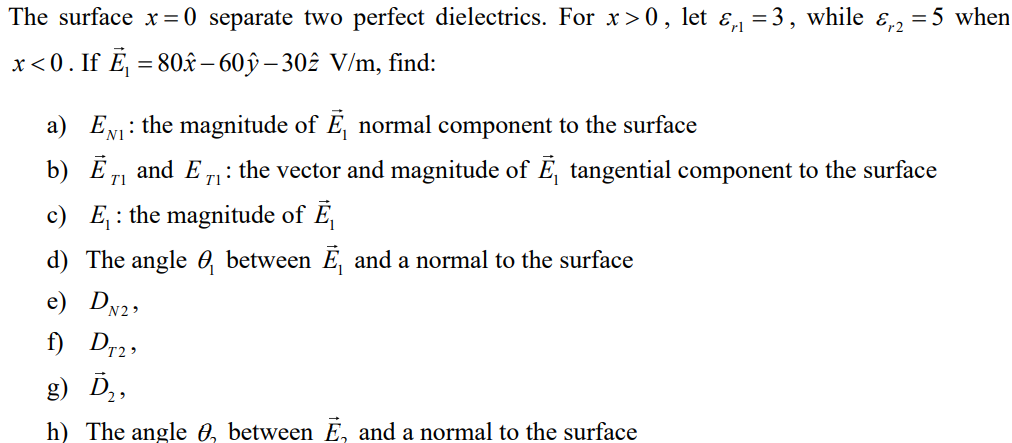 The surface x = 0 separate two perfect dielectrics. For x>0, let &₁₁ =3, while &₁2 = 5 when
x<0. If Ē₁ = 80 - 60ỹ – 302 V/m, find:
a) E₁: the magnitude of E, normal component to the surface
b) Ē₁ and E₁: the vector and magnitude of E, tangential component to the surface
T1
c) E₁: the magnitude of Ē₁
d) The angle between Ē, and a normal to the surface
e) DN2₂
f) DT₂₂
g) D₂,
h) The angle , between E, and a normal to the surface