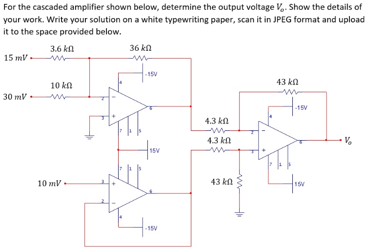 For the cascaded amplifier shown below, determine the output voltage V,. Show the details of
your work. Write your solution on a white typewriting paper, scan it in JPEG format and upload
it to the space provided below.
3.6 kn
36 kn
15 mV •
-15V
43 kn
10 kn
30 mV
-15V
4.3 k
4.3 kN
V.
15V
10 mV
43 kN
15V
-15V
+

